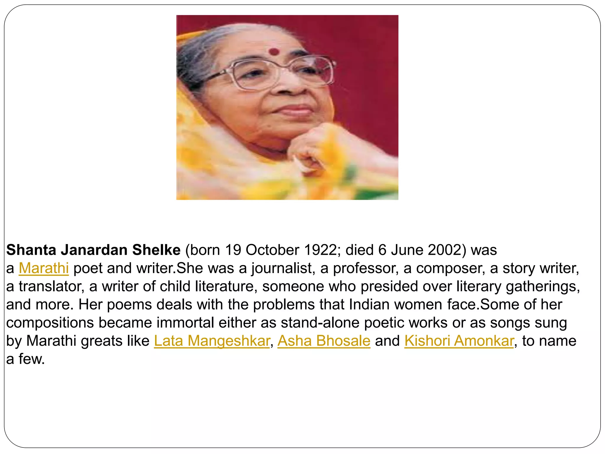 Shanta Janardan Shelke (born 19 October 1922; died 6 June 2002) was 
a Marathi poet and writer.She was a journalist, a professor, a composer, a story writer, 
a translator, a writer of child literature, someone who presided over literary gatherings, 
and more. Her poems deals with the problems that Indian women face.Some of her 
compositions became immortal either as stand-alone poetic works or as songs sung 
by Marathi greats like Lata Mangeshkar, Asha Bhosale and Kishori Amonkar, to name 
a few. 
 