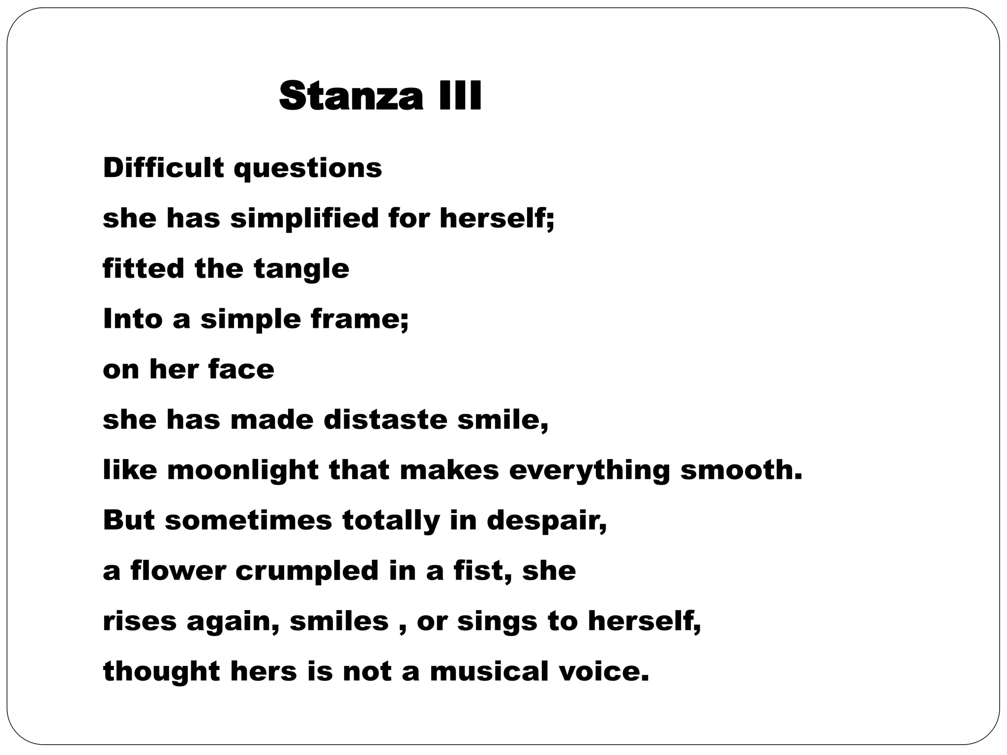 Stanza III 
Difficult questions 
she has simplified for herself; 
fitted the tangle 
Into a simple frame; 
on her face 
she has made distaste smile, 
like moonlight that makes everything smooth. 
But sometimes totally in despair, 
a flower crumpled in a fist, she 
rises again, smiles , or sings to herself, 
thought hers is not a musical voice. 
 