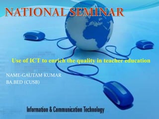 Use of ICT to enrich the quality in teacher education
NAME-GAUTAM KUMAR
BA.BED (CUSB)
 