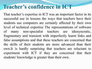 Teacher’s confidence in ICT
That teacher’s expertise in ICT was an important factor in its
successful use in lessons the ways that teachers have their
students use computers are certainly affected by their own
level of technical expertise The representations of software
of many non-specialist teachers are idiosyncratic,
fragmentary and transient with imperfectly learnt links and
false assumptions and that these teachers are concerned that
the skills of their students are more advanced than their
own.It is hardly surprising that teachers are reluctant to
experiment with ICT if they are concerned that their
students’ knowledge is greater than their own.
 