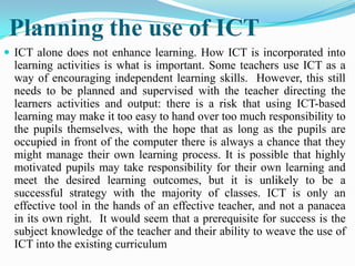 Planning the use of ICT
 ICT alone does not enhance learning. How ICT is incorporated into
learning activities is what is important. Some teachers use ICT as a
way of encouraging independent learning skills. However, this still
needs to be planned and supervised with the teacher directing the
learners activities and output: there is a risk that using ICT-based
learning may make it too easy to hand over too much responsibility to
the pupils themselves, with the hope that as long as the pupils are
occupied in front of the computer there is always a chance that they
might manage their own learning process. It is possible that highly
motivated pupils may take responsibility for their own learning and
meet the desired learning outcomes, but it is unlikely to be a
successful strategy with the majority of classes. ICT is only an
effective tool in the hands of an effective teacher, and not a panacea
in its own right. It would seem that a prerequisite for success is the
subject knowledge of the teacher and their ability to weave the use of
ICT into the existing curriculum
 