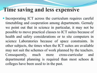 Time saving and less expensive
 Incorporating ICT across the curriculum requires careful
timetabling and cooperation among departments. Gernaly
we point out that in science in particular, it may not be
possible to move practical classes to ICT suites because of
health and safety considerations or to site computers in
science Laboratories because of space constraints. In
other subjects, the times when the ICT suites are available
may not suit the schemes of work planned by the teachers.
Consequently, much more cross-curricular and
departmental planning is required than most schoos &
colleges have been used to in the past.
 
