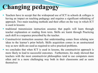 Changing pedagogy
 Teachers have to accept that the widespread use of ICT in schools & colleges is
having an impact on teaching pedagogy and requires a significant rethinking of
approach. Two main teaching methods and their effect on the way in which ICT
is used in lessons:
 traditional transmission instruction assumes that pupils will learn through
teacher explanation or reading from texts. Skills are learnt through Practicing
each skill in a sequence prescribed by the teacher.
 Constructivist instruction assumes that understanding comes from relating new
ideas to the learner’s prior beliefs. Skills acquisition comes in an unstructured
way as new skills are used as required to solve practical problems.
 we concludes that when ICT is used in lessons, the constructivist approach is
more likely to lead to successful outcomes. Furthermore, his study showed that
teachers with the most constructivist philosophies tend to use computers more
often and in a more challenging way both in their classrooms and as users
themselves
 
