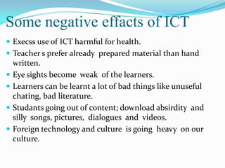 Some negative effacts of ICT
 Execss use of ICT harmful for health.
 Teacher s prefer already prepared material than hand
written.
 Eye sights become weak of the learners.
 Learners can be learnt a lot of bad things like unuseful
chating, bad literature.
 Studants going out of content; download absirdity and
silly songs, pictures, dialogues and videos.
 Foreign technology and culture is going heavy on our
culture.
 