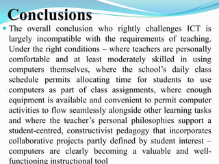 Conclusions
 The overall conclusion who rightly challenges ICT is
largely incompatible with the requirements of teaching.
Under the right conditions – where teachers are personally
comfortable and at least moderately skilled in using
computers themselves, where the school’s daily class
schedule permits allocating time for students to use
computers as part of class assignments, where enough
equipment is available and convenient to permit computer
activities to flow seamlessly alongside other learning tasks
and where the teacher’s personal philosophies support a
student-centred, constructivist pedagogy that incorporates
collaborative projects partly defined by student interest –
computers are clearly becoming a valuable and well-
functioning instructional tool
 