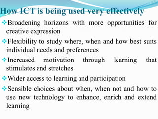 How ICT is being used very effectively
Broadening horizons with more opportunities for
creative expression
Flexibility to study where, when and how best suits
individual needs and preferences
Increased motivation through learning that
stimulates and stretches
Wider access to learning and participation
Sensible choices about when, when not and how to
use new technology to enhance, enrich and extend
learning
 
