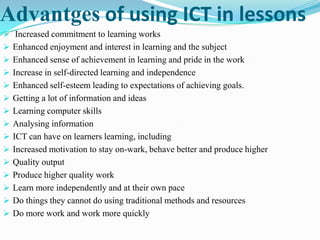 Advantges of using ICT in lessons
 Increased commitment to learning works
 Enhanced enjoyment and interest in learning and the subject
 Enhanced sense of achievement in learning and pride in the work
 Increase in self-directed learning and independence
 Enhanced self-esteem leading to expectations of achieving goals.
 Getting a lot of information and ideas
 Learning computer skills
 Analysing information
 ICT can have on learners learning, including
 Increased motivation to stay on-wark, behave better and produce higher
 Quality output
 Produce higher quality work
 Learn more independently and at their own pace
 Do things they cannot do using traditional methods and resources
 Do more work and work more quickly
 