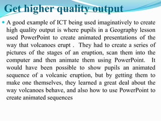Get higher quality output
 A good example of ICT being used imaginatively to create
high quality output is where pupils in a Geography lesson
used PowerPoint to create animated presentations of the
way that volcanoes erupt . They had to create a series of
pictures of the stages of an eruption, scan them into the
computer and then animate them using PowerPoint. It
would have been possible to show pupils an animated
sequence of a volcanic eruption, but by getting them to
make one themselves, they learned a great deal about the
way volcanoes behave, and also how to use PowerPoint to
create animated sequences
 