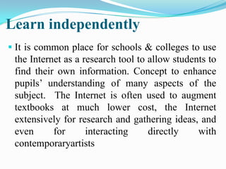 Learn independently
 It is common place for schools & colleges to use
the Internet as a research tool to allow students to
find their own information. Concept to enhance
pupils’ understanding of many aspects of the
subject. The Internet is often used to augment
textbooks at much lower cost, the Internet
extensively for research and gathering ideas, and
even for interacting directly with
contemporaryartists
 