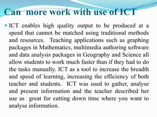 Can more work with use of ICT
 ICT enables high quality output to be produced at a
speed that cannot be matched using traditional methods
and resources. Teaching applications such as graphing
packages in Mathematics, multimedia authoring software
and data analysis packages in Geography and Science all
allow students to work much faster than if they had to do
the tasks manually. ICT as a tool to increase the breadth
and speed of learning, increasing the efficiency of both
teacher and students. ICT was used to gather, analyse
and present information and the teacher described her
use as great for cutting down time where you want to
analyse information.
 