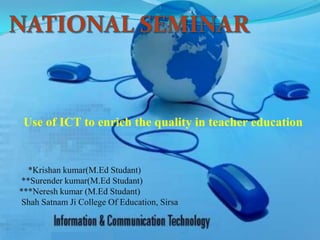 Use of ICT to enrich the quality in teacher education
*Krishan kumar(M.Ed Studant)
**Surender kumar(M.Ed Studant)
***Neresh kumar (M.Ed Studant)
Shah Satnam Ji College Of Education, Sirsa
 