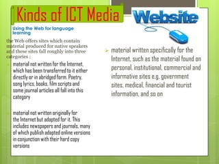 Kinds of ICT Media
Using the Web for language
learning

the Web offers sites which contain
material produced for native speakers
and these sites fall roughly into three
categories :


material not written for the Internet,
which has been transferred to it either
directly or in abridged form. Poetry,
song lyrics, books, film scripts and
some journal articles all fall into this
category



material not written originally for
the Internet but adapted for it. This
includes newspapers and journals, many
of which publish adapted online versions
in conjunction with their hard copy
versions



material written specifically for the
Internet, such as the material found on
personal, institutional, commercial and
informative sites e.g. government
sites, medical, financial and tourist
information, and so on

 