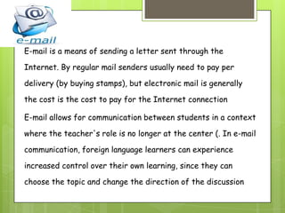 E-mail is a means of sending a letter sent through the
Internet. By regular mail senders usually need to pay per
delivery (by buying stamps), but electronic mail is generally
the cost is the cost to pay for the Internet connection
E-mail allows for communication between students in a context
where the teacher's role is no longer at the center (. In e-mail
communication, foreign language learners can experience
increased control over their own learning, since they can
choose the topic and change the direction of the discussion

 
