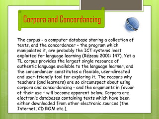Corpora and Concordancing
The corpus - a computer database storing a collection of
texts, and the concordancer – the program which
manipulates it, are probably the ICT systems least
exploited for language learning (Rézeau 2001: 147). Yet a
TL corpus provides the largest single resource of
authentic language available to the language learner, and
the concordancer constitutes a flexible, user-directed
and user-friendly tool for exploring it. The reasons why
teachers (and learners) are so circumspect about using
corpora and concordancing - and the arguments in favour
of their use – will become apparent below. Corpora are
electronic databases containing texts which have been
either downloaded from other electronic sources (the
Internet, CD ROM etc.),

 
