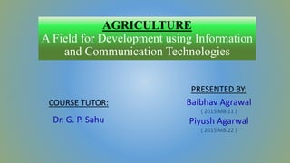 AGRICULTURE
A Field for Development using Information
and Communication Technologies
PRESENTED BY:
Baibhav Agrawal
( 2015 MB 11 )
Piyush Agarwal
( 2015 MB 22 )
COURSE TUTOR:
Dr. G. P. Sahu
 