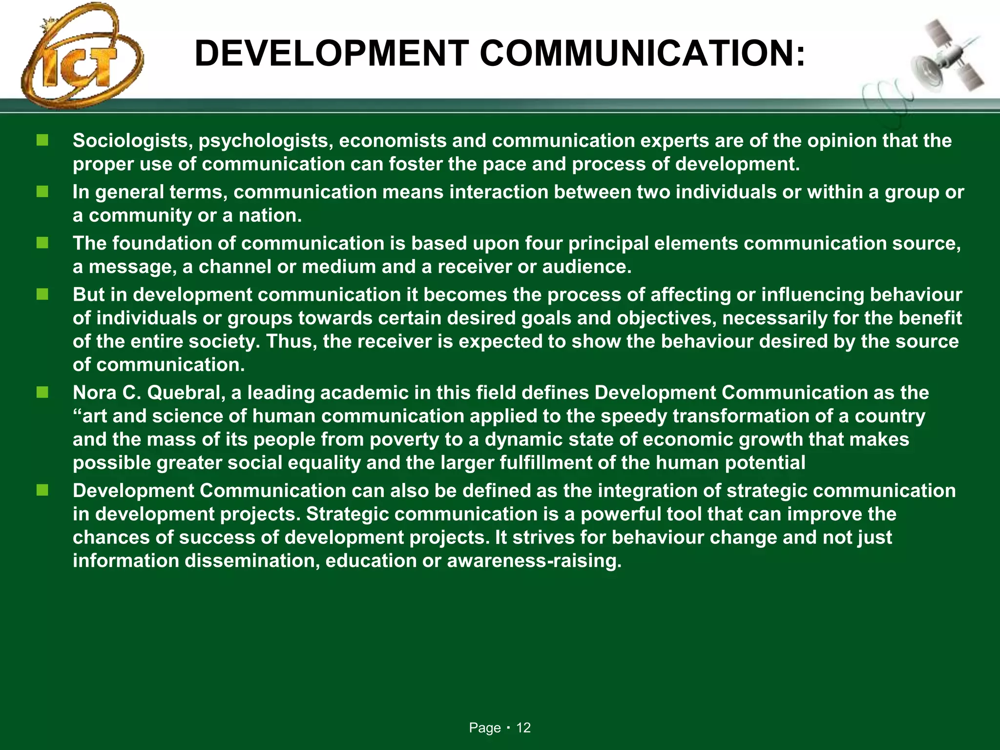 Page 12
DEVELOPMENT COMMUNICATION:
 Sociologists, psychologists, economists and communication experts are of the opinion that the
proper use of communication can foster the pace and process of development.
 In general terms, communication means interaction between two individuals or within a group or
a community or a nation.
 The foundation of communication is based upon four principal elements communication source,
a message, a channel or medium and a receiver or audience.
 But in development communication it becomes the process of affecting or influencing behaviour
of individuals or groups towards certain desired goals and objectives, necessarily for the benefit
of the entire society. Thus, the receiver is expected to show the behaviour desired by the source
of communication.
 Nora C. Quebral, a leading academic in this field defines Development Communication as the
“art and science of human communication applied to the speedy transformation of a country
and the mass of its people from poverty to a dynamic state of economic growth that makes
possible greater social equality and the larger fulfillment of the human potential
 Development Communication can also be defined as the integration of strategic communication
in development projects. Strategic communication is a powerful tool that can improve the
chances of success of development projects. It strives for behaviour change and not just
information dissemination, education or awareness-raising.
 