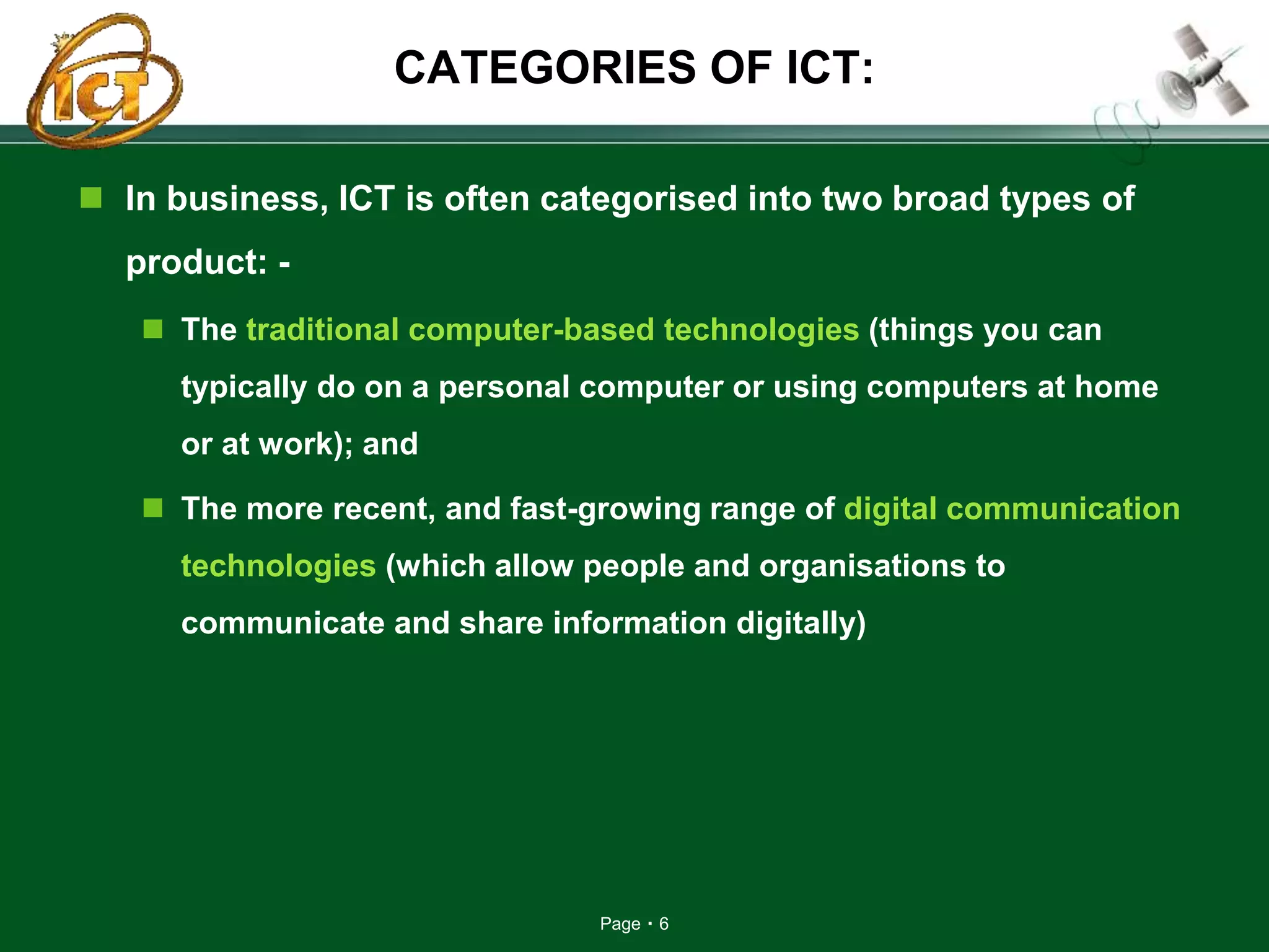 Page 6
CATEGORIES OF ICT:
 In business, ICT is often categorised into two broad types of
product: -
 The traditional computer-based technologies (things you can
typically do on a personal computer or using computers at home
or at work); and
 The more recent, and fast-growing range of digital communication
technologies (which allow people and organisations to
communicate and share information digitally)
 