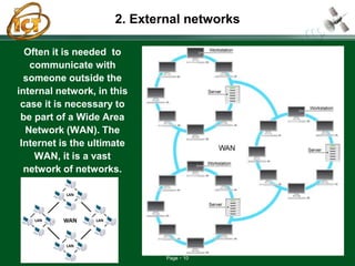 Page 10
2. External networks
Often it is needed to
communicate with
someone outside the
internal network, in this
case it is necessary to
be part of a Wide Area
Network (WAN). The
Internet is the ultimate
WAN, it is a vast
network of networks.
 