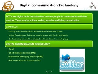 Page 11
Digital communication Technology
DCT's are digital tools that allow two or more people to communicate with one
another. These can be written, verbal, visual or audible communication.
EXAMPLES
• Having a text conversation with someone via mobile phone
• Using Facebook or Twitter to keep in touch with family or friends
• Collaborating on a wiki or a blog to with students in a work group
DIGITAL COMMUNICATION TECHNOLOGY
• Email
• Short Message Service (SMS)
• Multimedia Messaging Service (MMS)
• Voice-over-Internet Protocol (VoIP)
 