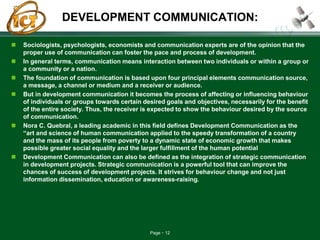 Page 12
DEVELOPMENT COMMUNICATION:
 Sociologists, psychologists, economists and communication experts are of the opinion that the
proper use of communication can foster the pace and process of development.
 In general terms, communication means interaction between two individuals or within a group or
a community or a nation.
 The foundation of communication is based upon four principal elements communication source,
a message, a channel or medium and a receiver or audience.
 But in development communication it becomes the process of affecting or influencing behaviour
of individuals or groups towards certain desired goals and objectives, necessarily for the benefit
of the entire society. Thus, the receiver is expected to show the behaviour desired by the source
of communication.
 Nora C. Quebral, a leading academic in this field defines Development Communication as the
“art and science of human communication applied to the speedy transformation of a country
and the mass of its people from poverty to a dynamic state of economic growth that makes
possible greater social equality and the larger fulfillment of the human potential
 Development Communication can also be defined as the integration of strategic communication
in development projects. Strategic communication is a powerful tool that can improve the
chances of success of development projects. It strives for behaviour change and not just
information dissemination, education or awareness-raising.
 