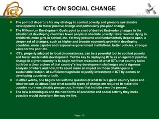 Page 13
ICTs ON SOCIAL CHANGE
 The point of departure for any strategy to combat poverty and promote sustainable
development is to foster positive change and particularly pro-poor change.
 The Millennium Development Goals point to a set of desired first-order changes in the
situation of developing countries fewer people in absolute poverty, fewer women dying in
childbirth, more girls in school, etc. Yet they presume and fundamentally depend upon, a
deeper set of changes, such as higher and broader economic growth in developing
countries, more capable and responsive government institutions, better policies, stronger
voice for the poor etc.
 ICTs, properly adapted to local circumstances, can be a powerful tool to combat poverty
and foster sustainable development. Yet the key to deploying ICTs as an agent of positive
change in a given country is to begin not from measures of what ICTs that country lacks
but from a clear picture of that country‟s key development challenges and a rigorous
analysis of where and how, ICTs could make an impact on those challenges in a
sustainable fashion, of sufficient magnitude to justify investment in ICT by donors or
developing countries or both.
 In other words, one begins not with the question of what ICTs a given country lacks and
what we can do about it but what specific types of change are required to make this
country more sustainably prosperous, in ways that include even the poorest.
 The new technologies and the new forms of economic and social activity they make
possible would transform the way we live.
 