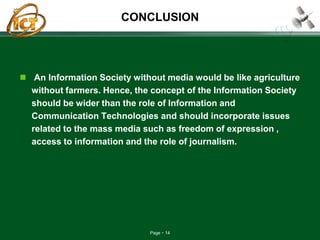 Page 14
CONCLUSION
 An Information Society without media would be like agriculture
without farmers. Hence, the concept of the Information Society
should be wider than the role of Information and
Communication Technologies and should incorporate issues
related to the mass media such as freedom of expression ,
access to information and the role of journalism.
 