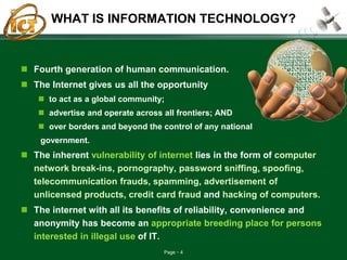 Page 4
WHAT IS INFORMATION TECHNOLOGY?
 Fourth generation of human communication.
 The Internet gives us all the opportunity
 to act as a global community;
 advertise and operate across all frontiers; AND
 over borders and beyond the control of any national
government.
 The inherent vulnerability of internet lies in the form of computer
network break-ins, pornography, password sniffing, spoofing,
telecommunication frauds, spamming, advertisement of
unlicensed products, credit card fraud and hacking of computers.
 The internet with all its benefits of reliability, convenience and
anonymity has become an appropriate breeding place for persons
interested in illegal use of IT.
 