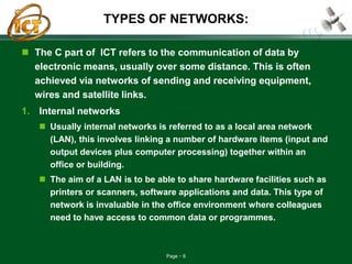 Page 8
TYPES OF NETWORKS:
 The C part of ICT refers to the communication of data by
electronic means, usually over some distance. This is often
achieved via networks of sending and receiving equipment,
wires and satellite links.
1. Internal networks
 Usually internal networks is referred to as a local area network
(LAN), this involves linking a number of hardware items (input and
output devices plus computer processing) together within an
office or building.
 The aim of a LAN is to be able to share hardware facilities such as
printers or scanners, software applications and data. This type of
network is invaluable in the office environment where colleagues
need to have access to common data or programmes.
 