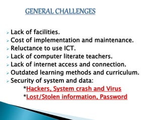  Lack of facilities.
 Cost of implementation and maintenance.
 Reluctance to use ICT.
 Lack of computer literate teachers.
 Lack of internet access and connection.
 Outdated learning methods and curriculum.
 Security of system and data:
*Hackers, System crash and Virus
*Lost/Stolen information, Password
 