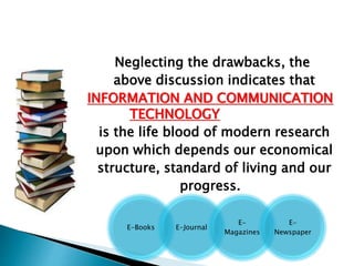 Neglecting the drawbacks, the
above discussion indicates that
INFORMATION AND COMMUNICATION
TECHNOLOGY
is the life blood of modern research
upon which depends our economical
structure, standard of living and our
progress.
E-Books E-Journal
E-
Magazines
E-
Newspaper
 