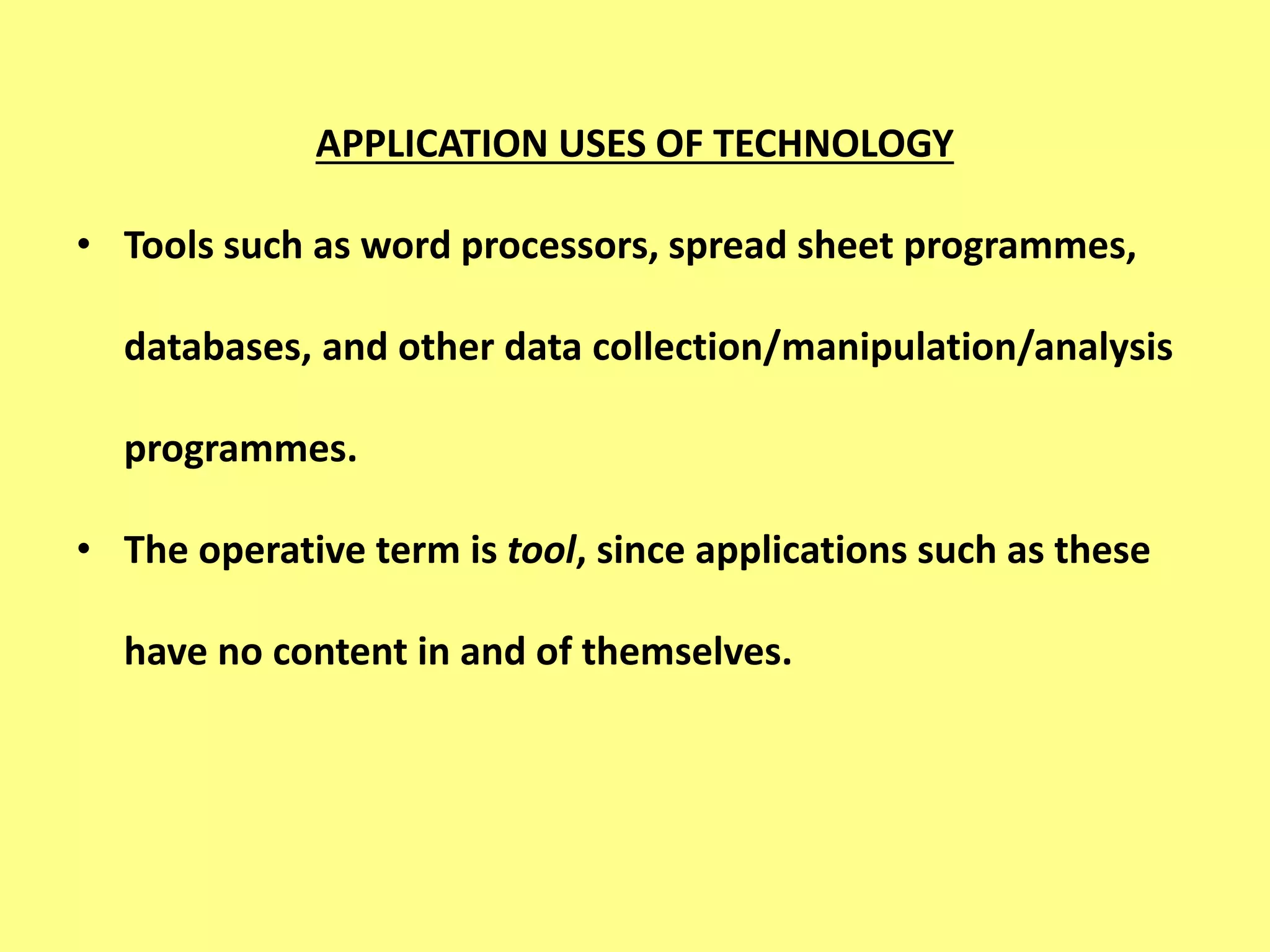APPLICATION USES OF TECHNOLOGY
• Tools such as word processors, spread sheet programmes,
databases, and other data collection/manipulation/analysis
programmes.
• The operative term is tool, since applications such as these
have no content in and of themselves.
 
