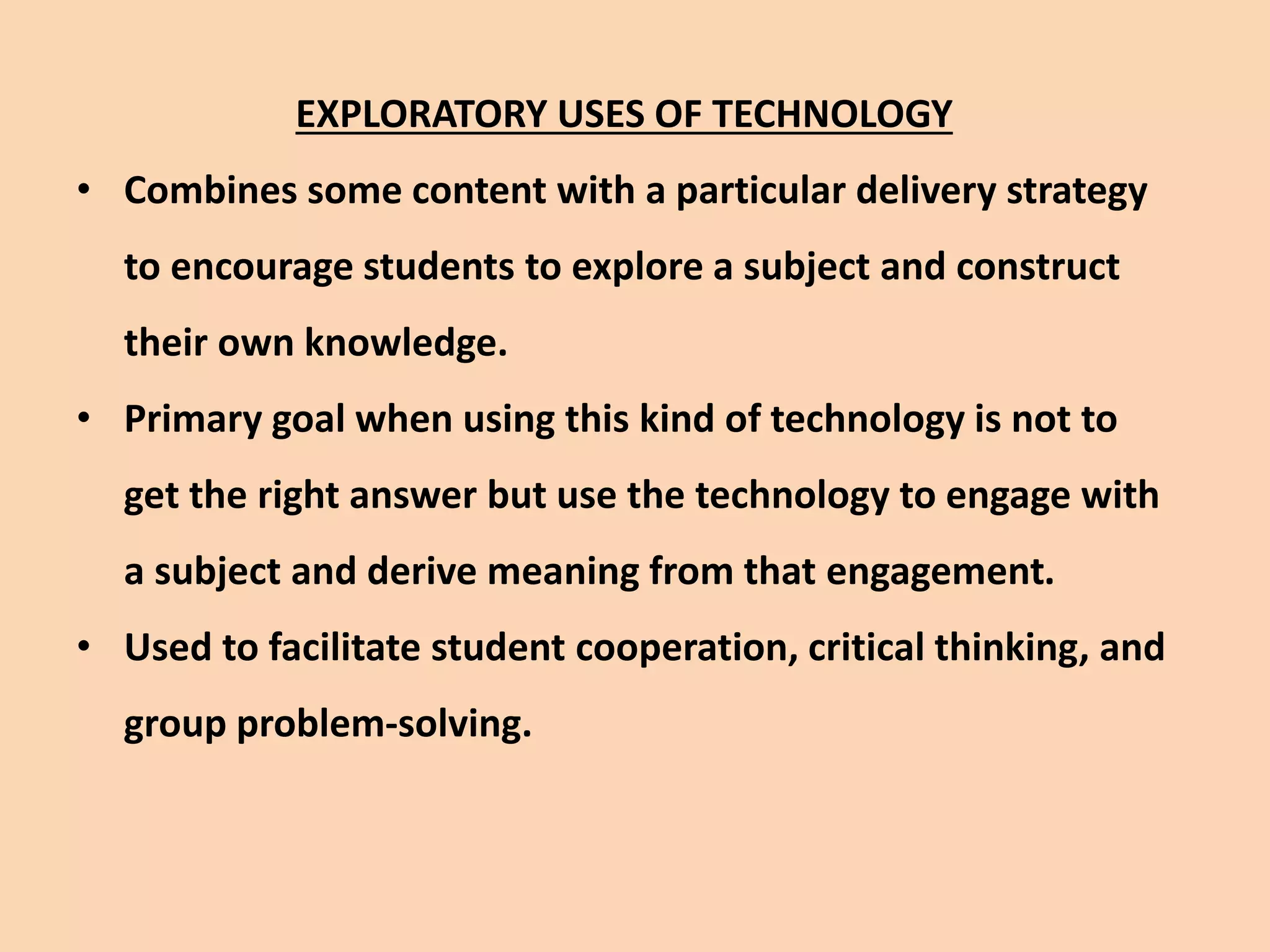 EXPLORATORY USES OF TECHNOLOGY
• Combines some content with a particular delivery strategy
to encourage students to explore a subject and construct
their own knowledge.
• Primary goal when using this kind of technology is not to
get the right answer but use the technology to engage with
a subject and derive meaning from that engagement.
• Used to facilitate student cooperation, critical thinking, and
group problem-solving.
 