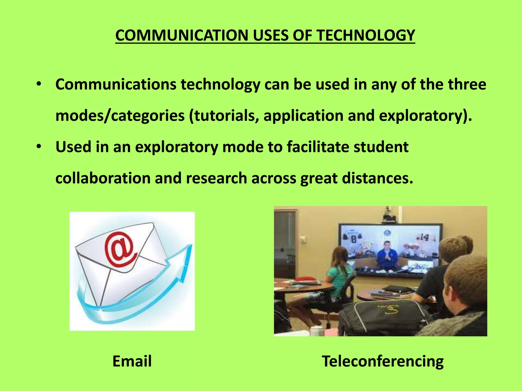 COMMUNICATION USES OF TECHNOLOGY
• Communications technology can be used in any of the three
modes/categories (tutorials, application and exploratory).
• Used in an exploratory mode to facilitate student
collaboration and research across great distances.
Email Teleconferencing
 