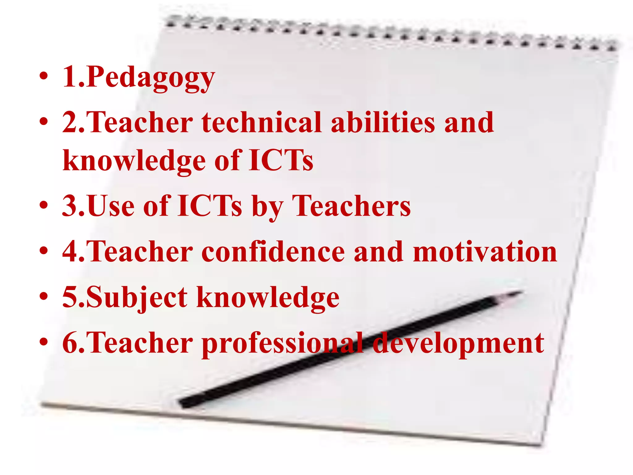 • 1.Pedagogy
• 2.Teacher technical abilities and
knowledge of ICTs
• 3.Use of ICTs by Teachers
• 4.Teacher confidence and motivation
• 5.Subject knowledge
• 6.Teacher professional development
 