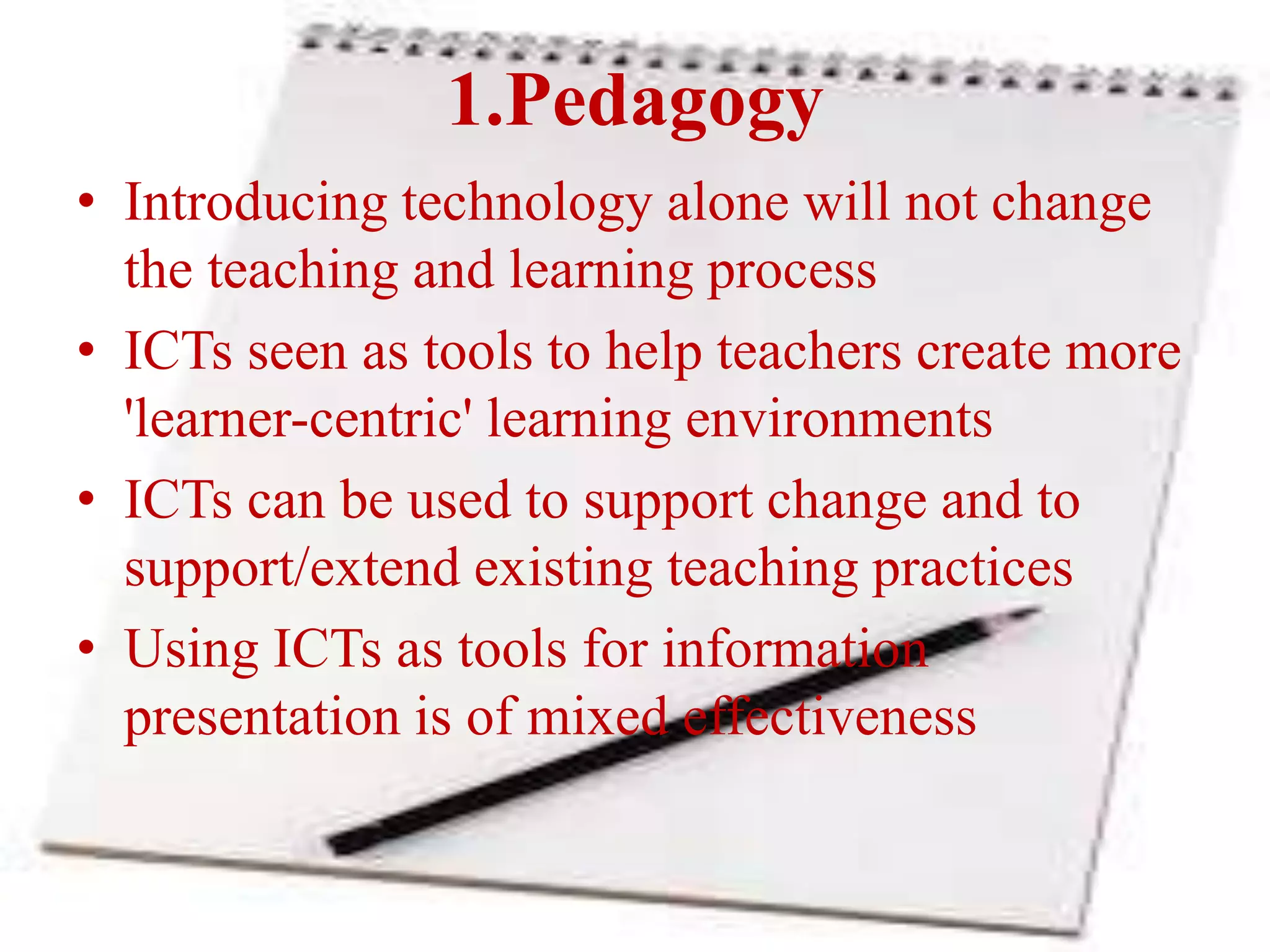 1.Pedagogy
• Introducing technology alone will not change
the teaching and learning process
• ICTs seen as tools to help teachers create more
'learner-centric' learning environments
• ICTs can be used to support change and to
support/extend existing teaching practices
• Using ICTs as tools for information
presentation is of mixed effectiveness
 