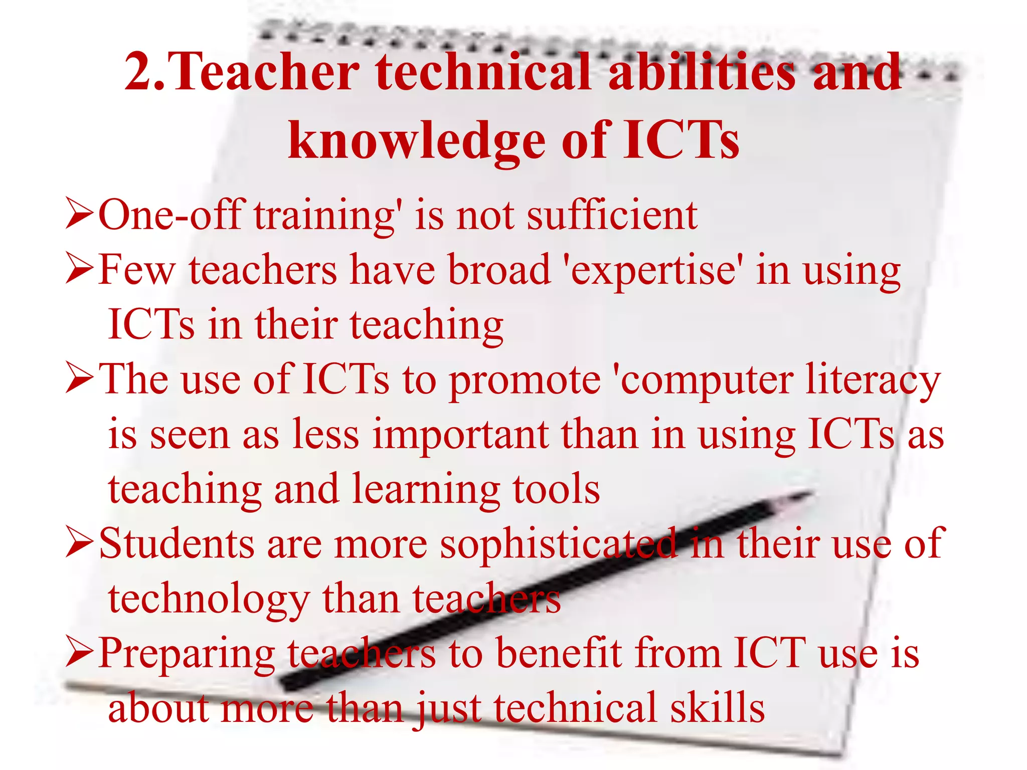 2.Teacher technical abilities and
knowledge of ICTs
One-off training' is not sufficient
Few teachers have broad 'expertise' in using
ICTs in their teaching
The use of ICTs to promote 'computer literacy
is seen as less important than in using ICTs as
teaching and learning tools
Students are more sophisticated in their use of
technology than teachers
Preparing teachers to benefit from ICT use is
about more than just technical skills
 