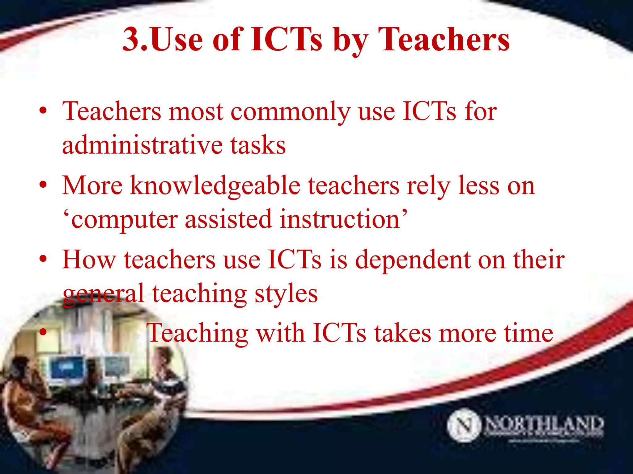 3.Use of ICTs by Teachers
• Teachers most commonly use ICTs for
administrative tasks
• More knowledgeable teachers rely less on
‘computer assisted instruction’
• How teachers use ICTs is dependent on their
general teaching styles
• Teaching with ICTs takes more time
 
