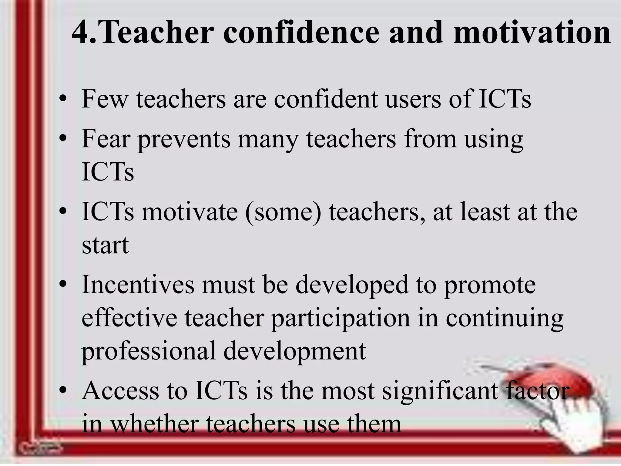 4.Teacher confidence and motivation
• Few teachers are confident users of ICTs
• Fear prevents many teachers from using
ICTs
• ICTs motivate (some) teachers, at least at the
start
• Incentives must be developed to promote
effective teacher participation in continuing
professional development
• Access to ICTs is the most significant factor
in whether teachers use them
 