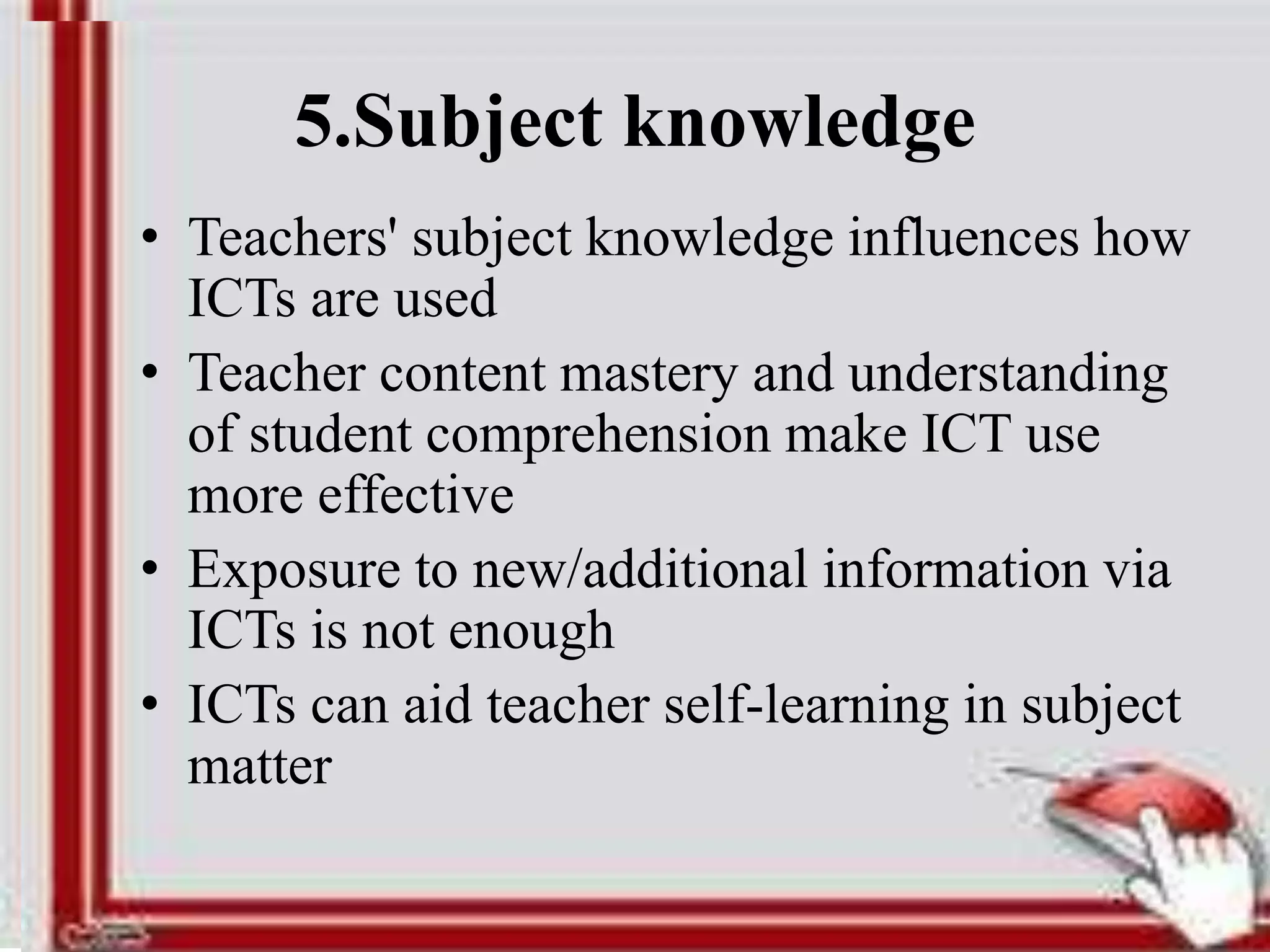 5.Subject knowledge
• Teachers' subject knowledge influences how
ICTs are used
• Teacher content mastery and understanding
of student comprehension make ICT use
more effective
• Exposure to new/additional information via
ICTs is not enough
• ICTs can aid teacher self-learning in subject
matter
 