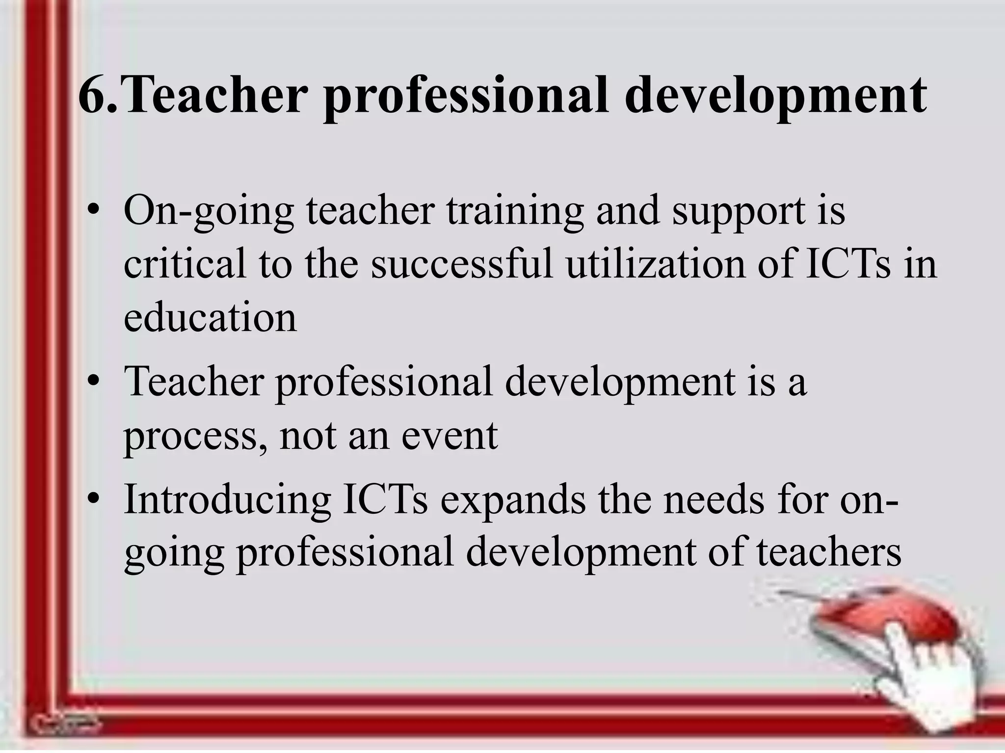 6.Teacher professional development
• On-going teacher training and support is
critical to the successful utilization of ICTs in
education
• Teacher professional development is a
process, not an event
• Introducing ICTs expands the needs for on-
going professional development of teachers
 