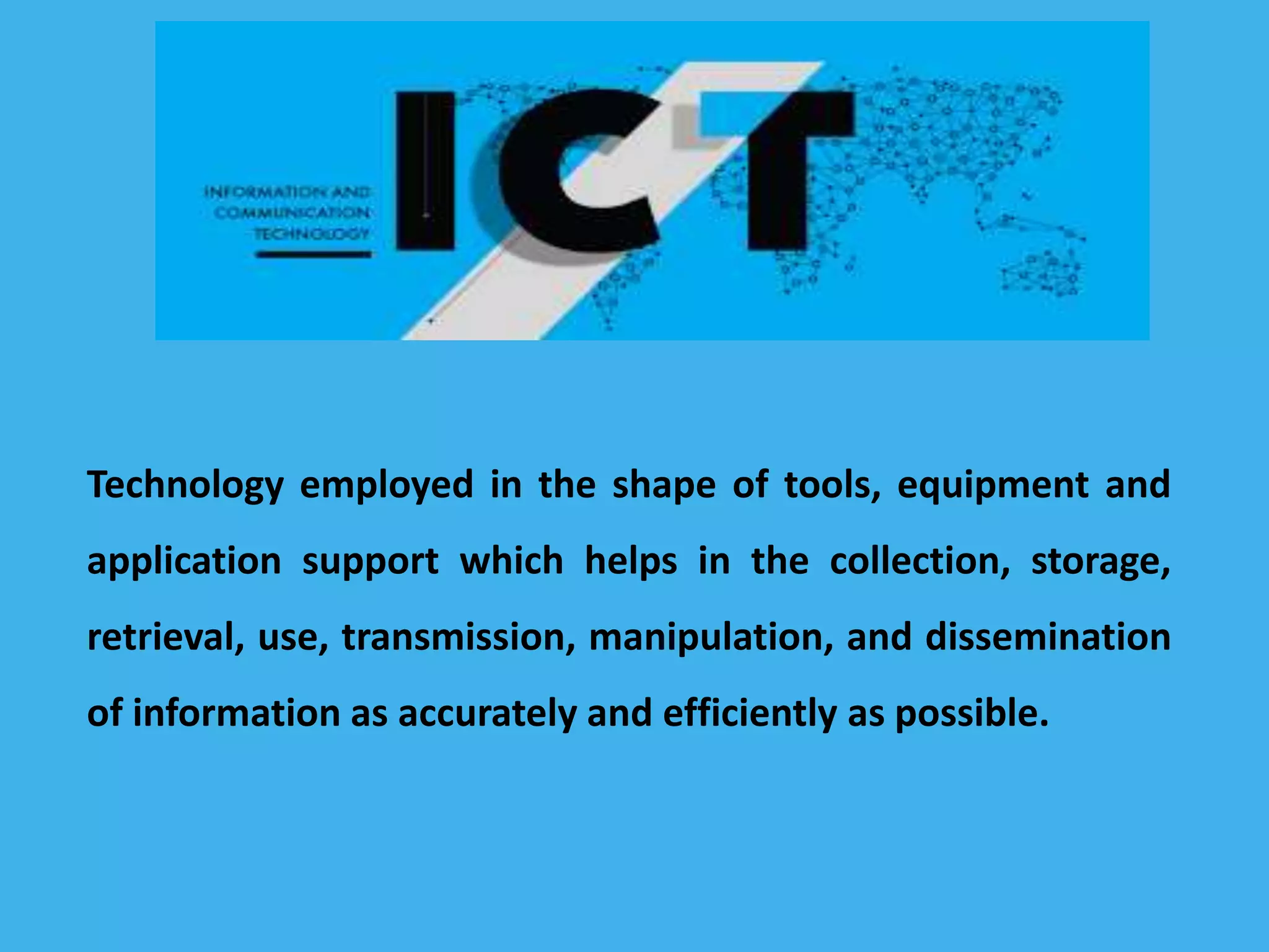 Technology employed in the shape of tools, equipment and
application support which helps in the collection, storage,
retrieval, use, transmission, manipulation, and dissemination
of information as accurately and efficiently as possible.
 
