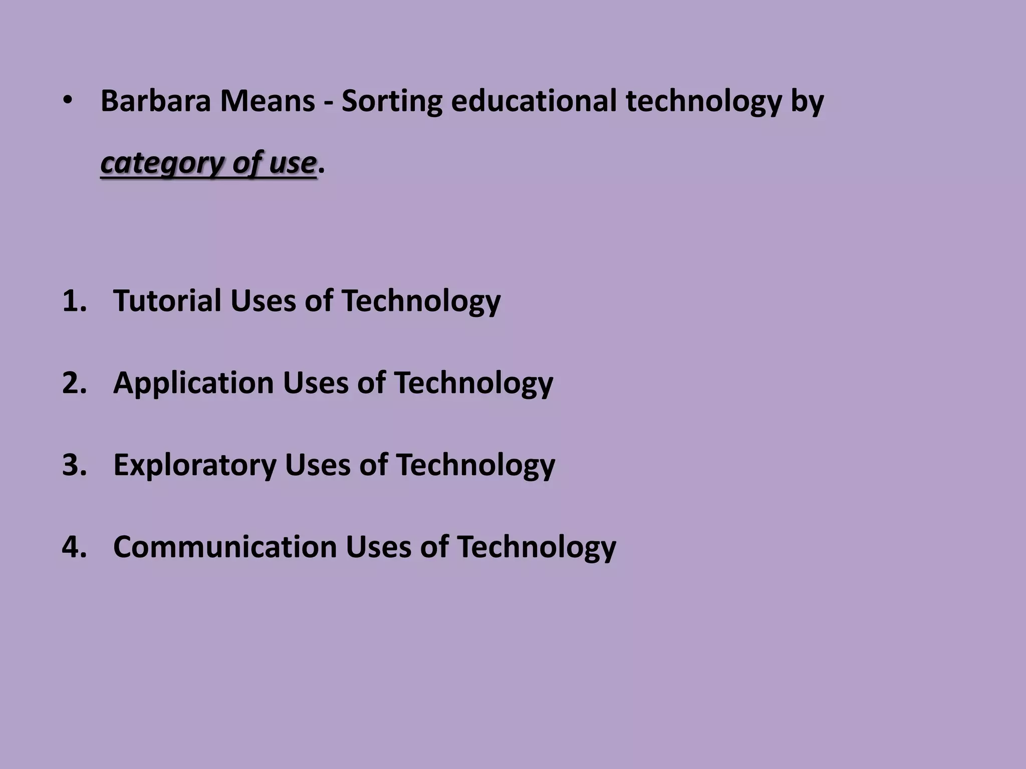 • Barbara Means - Sorting educational technology by
category of use.
1. Tutorial Uses of Technology
2. Application Uses of Technology
3. Exploratory Uses of Technology
4. Communication Uses of Technology
 