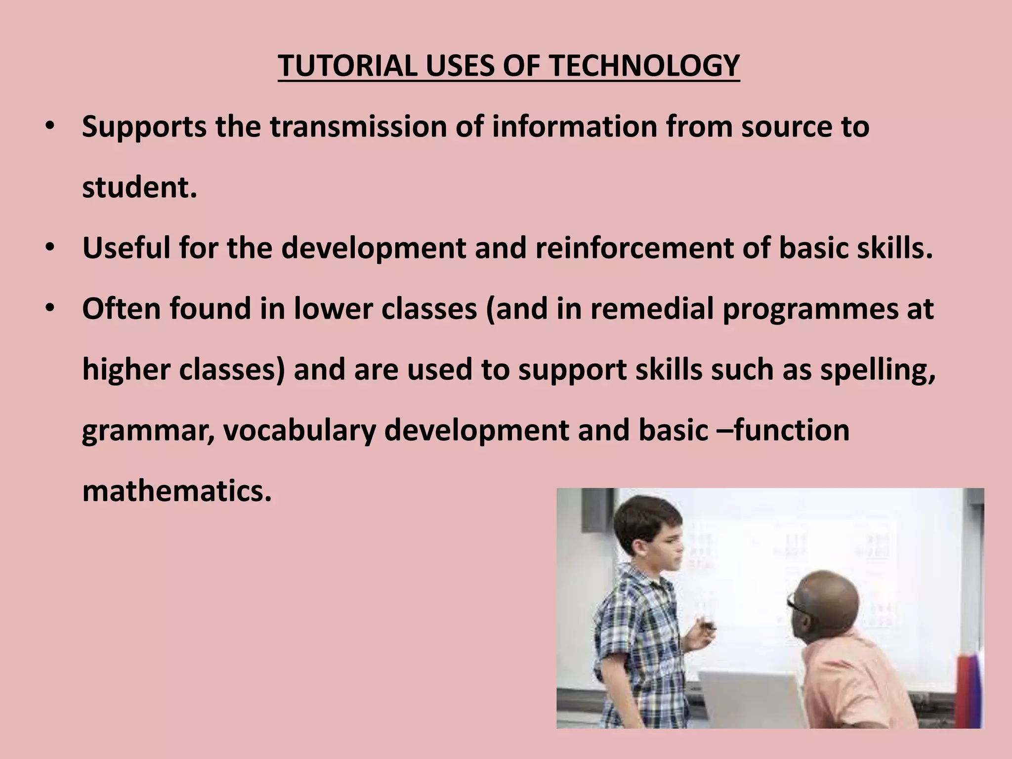 TUTORIAL USES OF TECHNOLOGY
• Supports the transmission of information from source to
student.
• Useful for the development and reinforcement of basic skills.
• Often found in lower classes (and in remedial programmes at
higher classes) and are used to support skills such as spelling,
grammar, vocabulary development and basic –function
mathematics.
 