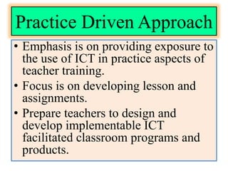 Practice Driven Approach
• Emphasis is on providing exposure to
the use of ICT in practice aspects of
teacher training.
• Focus is on developing lesson and
assignments.
• Prepare teachers to design and
develop implementable ICT
facilitated classroom programs and
products.
 