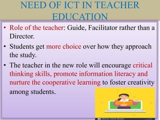 NEED OF ICT IN TEACHER
EDUCATION
• Role of the teacher: Guide, Facilitator rather than a
Director.
• Students get more choice over how they approach
the study.
• The teacher in the new role will encourage critical
thinking skills, promote information literacy and
nurture the cooperative learning to foster creativity
among students.
 