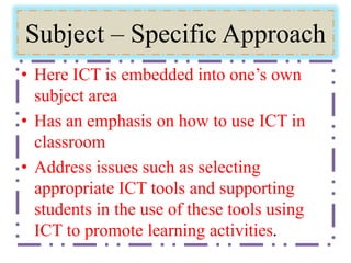 Subject – Specific Approach
• Here ICT is embedded into one’s own
subject area
• Has an emphasis on how to use ICT in
classroom
• Address issues such as selecting
appropriate ICT tools and supporting
students in the use of these tools using
ICT to promote learning activities.
 