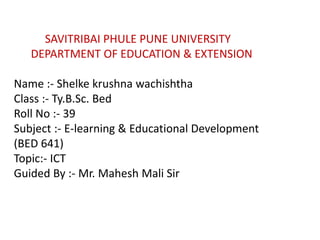 SAVITRIBAI PHULE PUNE UNIVERSITY
DEPARTMENT OF EDUCATION & EXTENSION
Name :- Shelke krushna wachishtha
Class :- Ty.B.Sc. Bed
Roll No :- 39
Subject :- E-learning & Educational Development
(BED 641)
Topic:- ICT
Guided By :- Mr. Mahesh Mali Sir
 