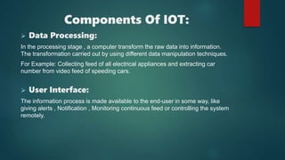 Components Of IOT:
 Data Processing:
In the processing stage , a computer transform the raw data into information.
The transformation carried out by using different data manipulation techniques.
For Example: Collecting feed of all electrical appliances and extracting car
number from video feed of speeding cars.
 User Interface:
The information process is made available to the end-user in some way, like
giving alerts , Notification , Monitoring continuous feed or controlling the system
remotely.
 