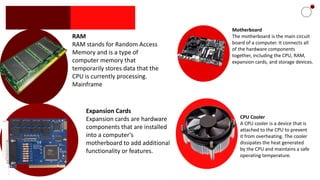 RAM
RAM stands for Random Access
Memory and is a type of
computer memory that
temporarily stores data that the
CPU is currently processing.
Mainframe
CPU Cooler
A CPU cooler is a device that is
attached to the CPU to prevent
it from overheating. The cooler
dissipates the heat generated
by the CPU and maintains a safe
operating temperature.
Motherboard
The motherboard is the main circuit
board of a computer. It connects all
of the hardware components
together, including the CPU, RAM,
expansion cards, and storage devices.
Expansion Cards
Expansion cards are hardware
components that are installed
into a computer's
motherboard to add additional
functionality or features.
 