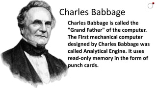 Charles Babbage
Charles Babbage is called the
"Grand Father" of the computer.
The First mechanical computer
designed by Charles Babbage was
called Analytical Engine. It uses
read-only memory in the form of
punch cards.
 